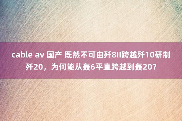 cable av 国产 既然不可由歼8II跨越歼10研制歼20，为何能从轰6平直跨越到轰20？