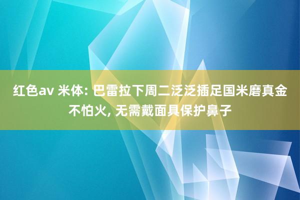 红色av 米体: 巴雷拉下周二泛泛插足国米磨真金不怕火， 无需戴面具保护鼻子