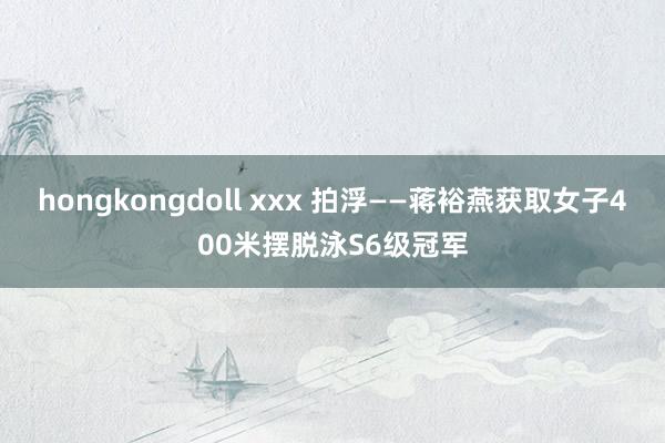 hongkongdoll xxx 拍浮——蒋裕燕获取女子400米摆脱泳S6级冠军