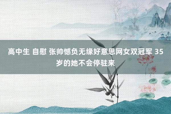 高中生 自慰 张帅憾负无缘好意思网女双冠军 35岁的她不会停驻来