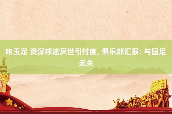 吻玉足 资深球迷厌世引忖度， 俱乐部汇报: 与国足无关