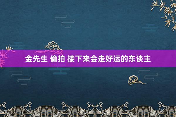 金先生 偷拍 接下来会走好运的东谈主