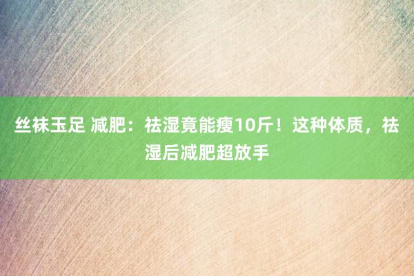 丝袜玉足 减肥：祛湿竟能瘦10斤！这种体质，祛湿后减肥超放手