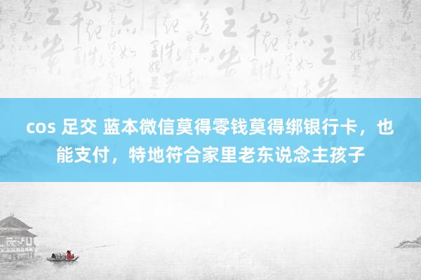 cos 足交 蓝本微信莫得零钱莫得绑银行卡，也能支付，特地符合家里老东说念主孩子