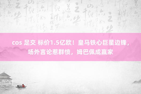 cos 足交 标价1.5亿欧！皇马铁心巨星边锋，场外言论惹群愤，姆巴佩成赢家