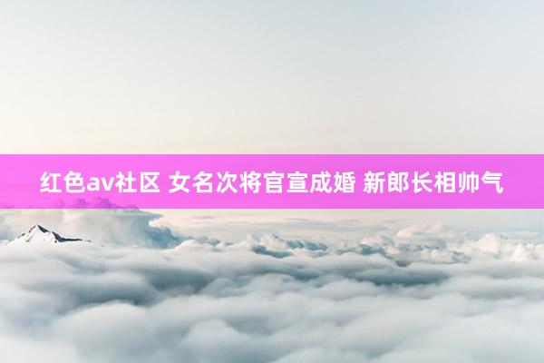 红色av社区 女名次将官宣成婚 新郎长相帅气