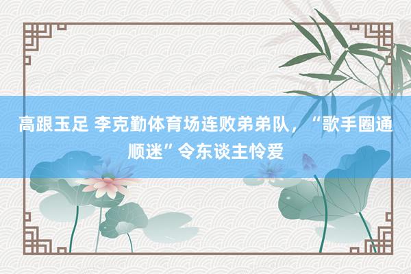 高跟玉足 李克勤体育场连败弟弟队，“歌手圈通顺迷”令东谈主怜爱