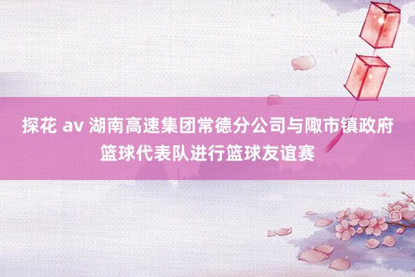 探花 av 湖南高速集团常德分公司与陬市镇政府篮球代表队进行篮球友谊赛