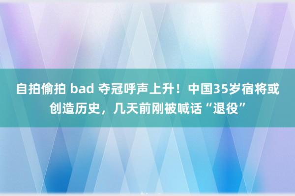 自拍偷拍 bad 夺冠呼声上升！中国35岁宿将或创造历史，几天前刚被喊话“退役”