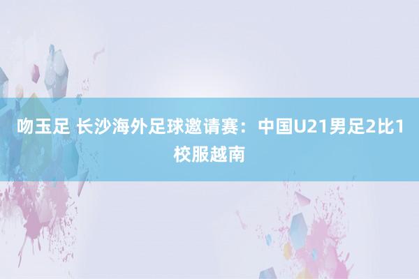 吻玉足 长沙海外足球邀请赛：中国U21男足2比1校服越南
