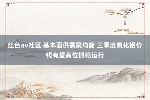 红色av社区 基本面供需紧均衡 三季度氧化铝价钱有望高位抓稳运行