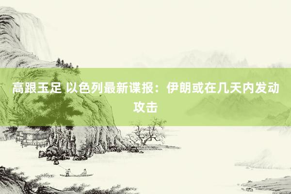高跟玉足 以色列最新谍报：伊朗或在几天内发动攻击