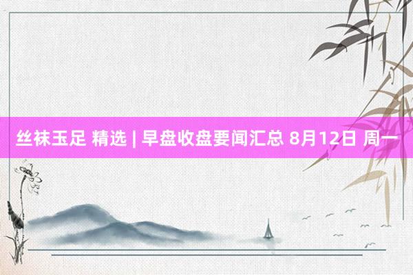 丝袜玉足 精选 | 早盘收盘要闻汇总 8月12日 周一