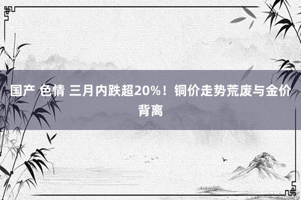 国产 色情 三月内跌超20%！铜价走势荒废与金价背离