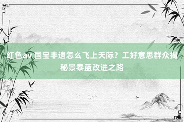 红色av 国宝非遗怎么飞上天际？工好意思群众揭秘景泰蓝改进之路