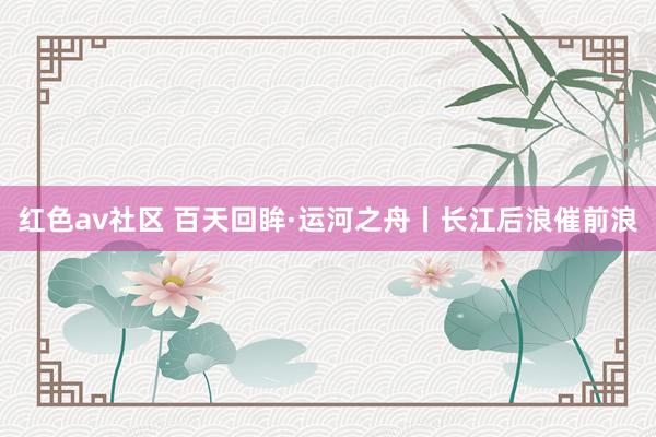 红色av社区 百天回眸·运河之舟丨长江后浪催前浪
