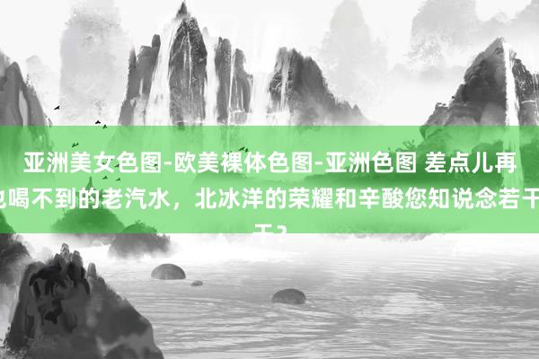 亚洲美女色图-欧美裸体色图-亚洲色图 差点儿再也喝不到的老汽水，北冰洋的荣耀和辛酸您知说念若干？