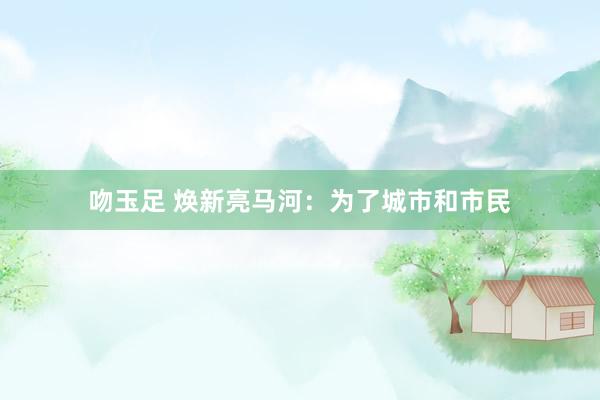 吻玉足 焕新亮马河：为了城市和市民