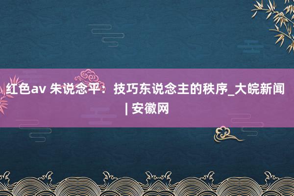 红色av 朱说念平：技巧东说念主的秩序_大皖新闻 | 安徽网