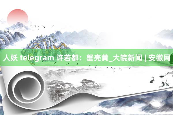 人妖 telegram 许若都：蟹壳黄_大皖新闻 | 安徽网