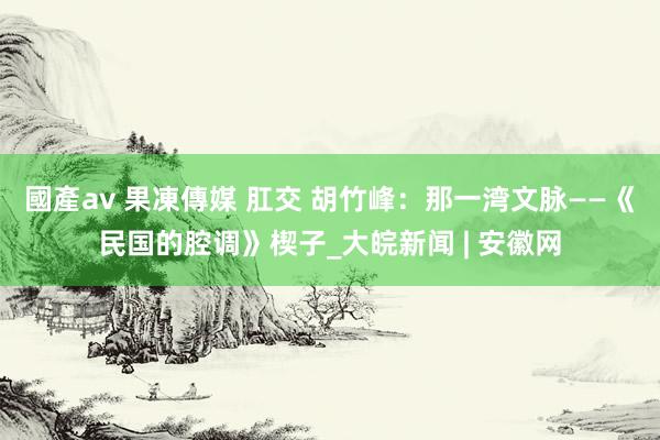 國產av 果凍傳媒 肛交 胡竹峰：那一湾文脉——《民国的腔调》楔子_大皖新闻 | 安徽网