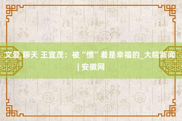 文爱 聊天 王宜茂：被“惯”着是幸福的_大皖新闻 | 安徽网