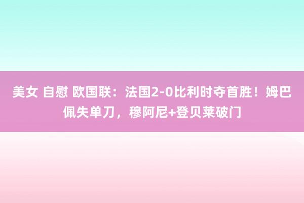 美女 自慰 欧国联：法国2-0比利时夺首胜！姆巴佩失单刀，穆阿尼+登贝莱破门