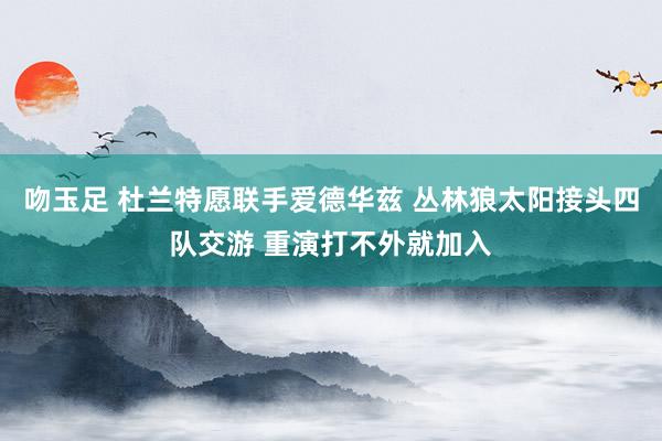 吻玉足 杜兰特愿联手爱德华兹 丛林狼太阳接头四队交游 重演打不外就加入