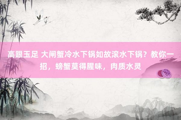 高跟玉足 大闸蟹冷水下锅如故滚水下锅？教你一招，螃蟹莫得腥味，肉质水灵