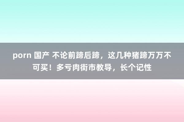 porn 国产 不论前蹄后蹄，这几种猪蹄万万不可买！多亏肉街市教导，长个记性