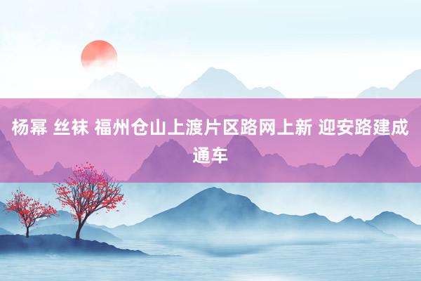 杨幂 丝袜 福州仓山上渡片区路网上新 迎安路建成通车
