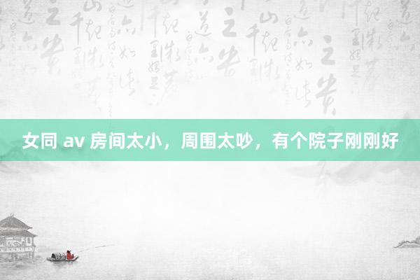 女同 av 房间太小，周围太吵，有个院子刚刚好
