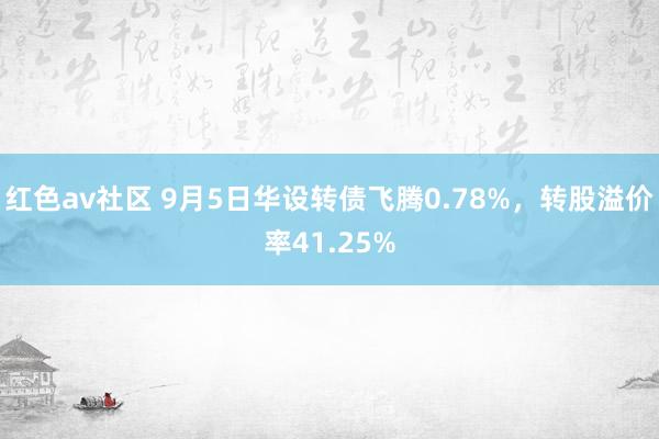 红色av社区 9月5日华设转债飞腾0.78%，转股溢价率41.25%