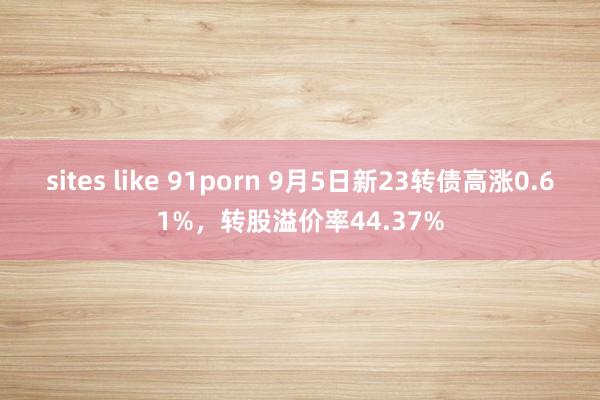 sites like 91porn 9月5日新23转债高涨0.61%，转股溢价率44.37%