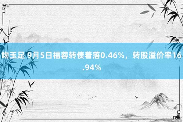 吻玉足 9月5日福蓉转债着落0.46%，转股溢价率16.94%