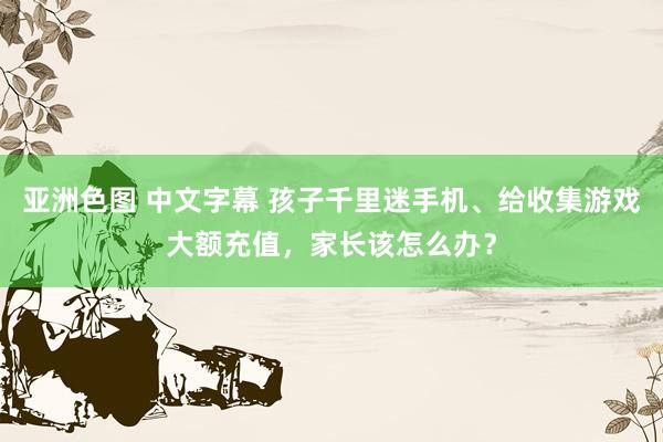 亚洲色图 中文字幕 孩子千里迷手机、给收集游戏大额充值，家长该怎么办？