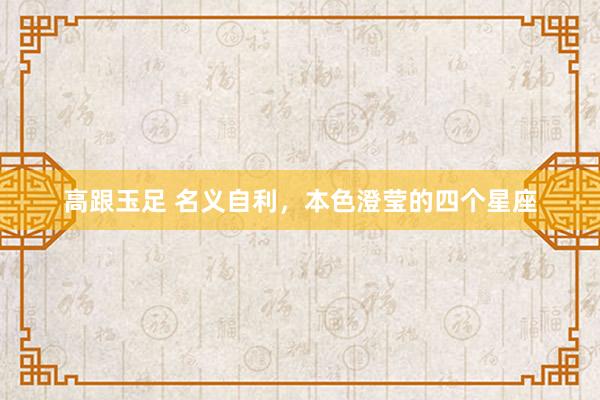 高跟玉足 名义自利，本色澄莹的四个星座