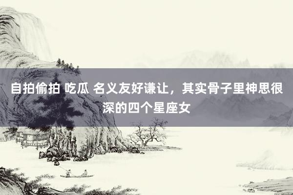 自拍偷拍 吃瓜 名义友好谦让，其实骨子里神思很深的四个星座女