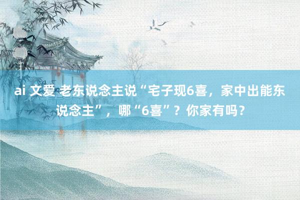 ai 文爱 老东说念主说“宅子现6喜，家中出能东说念主”，哪“6喜”？你家有吗？