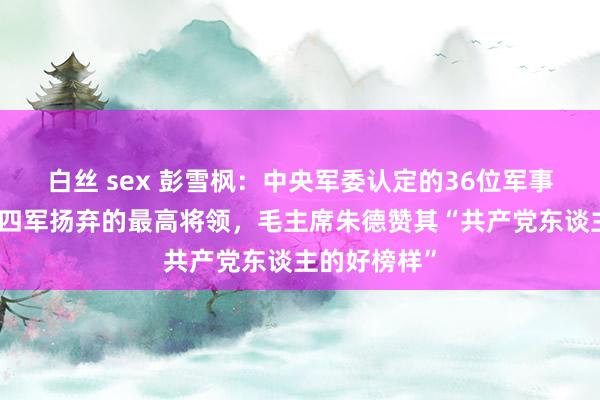白丝 sex 彭雪枫：中央军委认定的36位军事家之一，新四军扬弃的最高将领，毛主席朱德赞其“共产党东谈主的好榜样”
