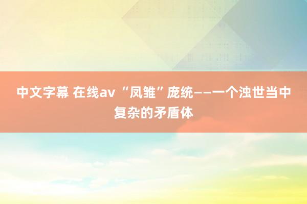 中文字幕 在线av “凤雏”庞统——一个浊世当中复杂的矛盾体