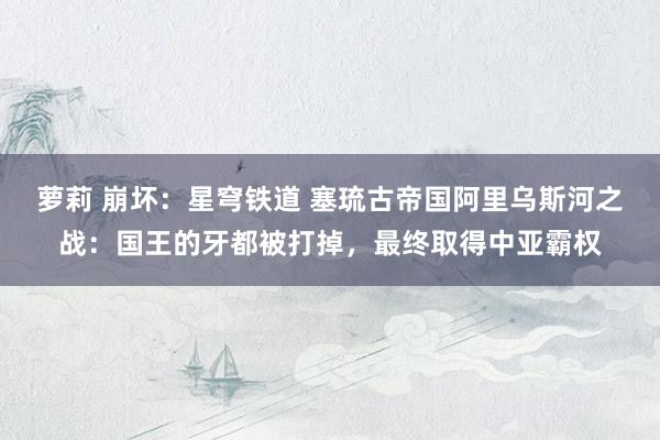 萝莉 崩坏：星穹铁道 塞琉古帝国阿里乌斯河之战：国王的牙都被打掉，最终取得中亚霸权