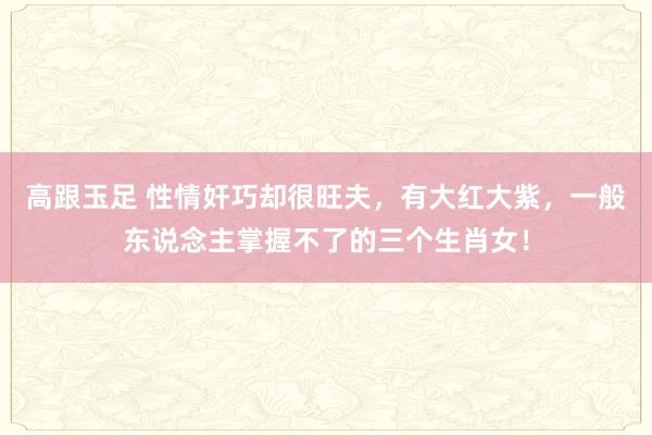 高跟玉足 性情奸巧却很旺夫，有大红大紫，一般东说念主掌握不了的三个生肖女！