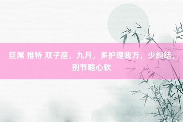 巨屌 推特 双子座，九月，多护理我方，少纠结，别节略心软