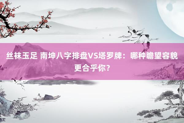 丝袜玉足 南坤八字排盘VS塔罗牌：哪种瞻望容貌更合乎你？
