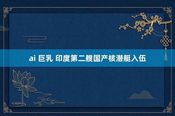 ai 巨乳 印度第二艘国产核潜艇入伍