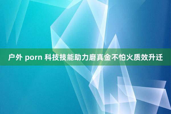 户外 porn 科技技能助力磨真金不怕火质效升迁