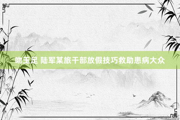吻玉足 陆军某旅干部放假技巧救助患病大众