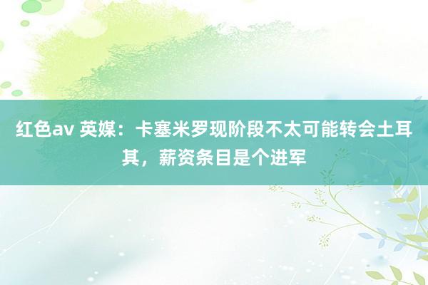 红色av 英媒：卡塞米罗现阶段不太可能转会土耳其，薪资条目是个进军