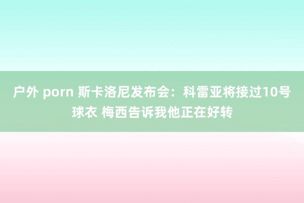 户外 porn 斯卡洛尼发布会：科雷亚将接过10号球衣 梅西告诉我他正在好转
